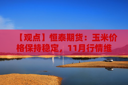 【观点】恒泰期货：玉米价格保持稳定，11月行情维持偏弱