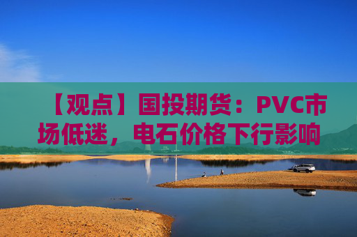 【观点】国投期货：PVC市场低迷，电石价格下行影响扩大