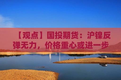 【观点】国投期货:沪镍反弹无力,价格重心或进一步下移