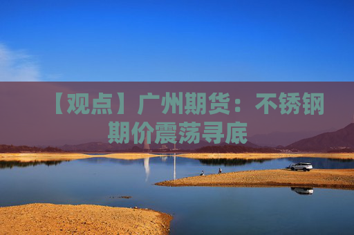 【观点】广州期货:不锈钢期价震荡寻底