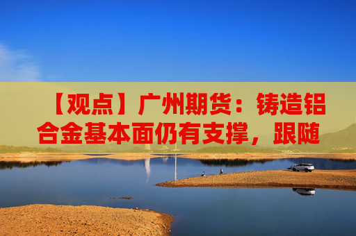 【观点】广州期货：铸造铝合金基本面仍有支撑，跟随铝价情绪面承压回调