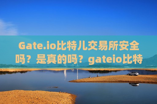 Gate.io比特儿交易所安全吗？是真的吗？gateio比特儿交易所安全吗是真的吗吗