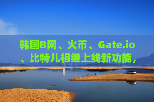 韩国B网、火币、Gate.io、比特儿相继上线新功能，加密货币市场迎来新机遇 韩国b网火币gateio比特儿上线