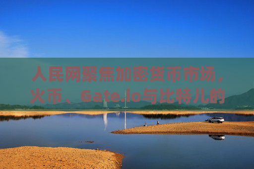 人民网聚焦加密货币市场，火币、Gate.io与比特儿的竞争格局与未来展望 人民网火币gateio比特儿
