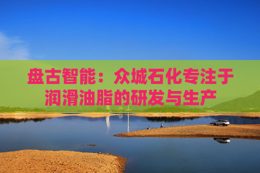 盘古智能:众城石化专注于润滑油脂的研发与生产