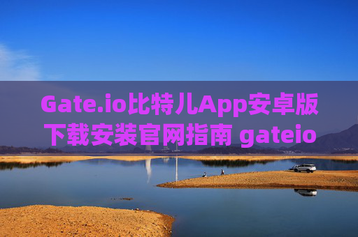 Gate.io比特儿App安卓版下载安装官网指南 gateio比特儿app安卓版下载安装官网