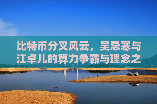 比特币分叉风云，吴忌寒与江卓儿的算力争霸与理念之争 比特币分叉吴忌寒江卓儿