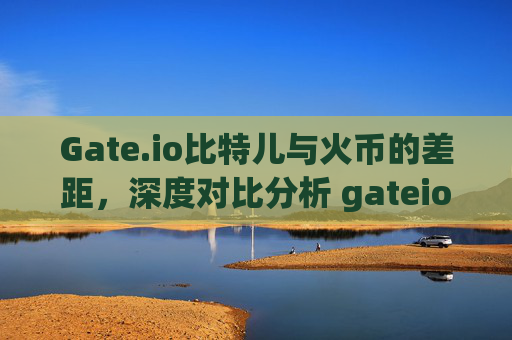 Gate.io比特儿与火币的差距，深度对比分析 gateio比特儿和火币的差距