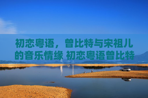 初恋粤语，曾比特与宋祖儿的音乐情缘 初恋粤语曾比特宋祖儿