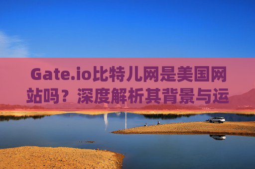 Gate.io比特儿网是美国网站吗？深度解析其背景与运营情况 gateio比特儿网是美国网吗