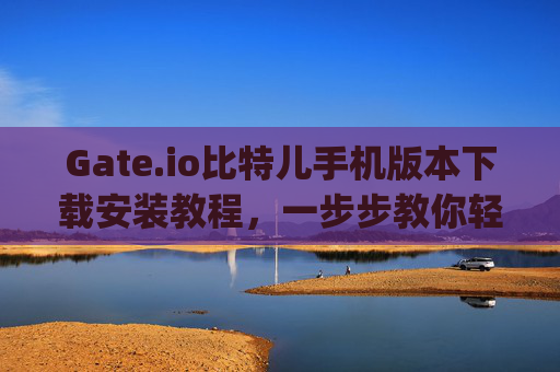 Gate.io比特儿手机版本下载安装教程，一步步教你轻松上手 gateio比特儿手机版本下载安装教程