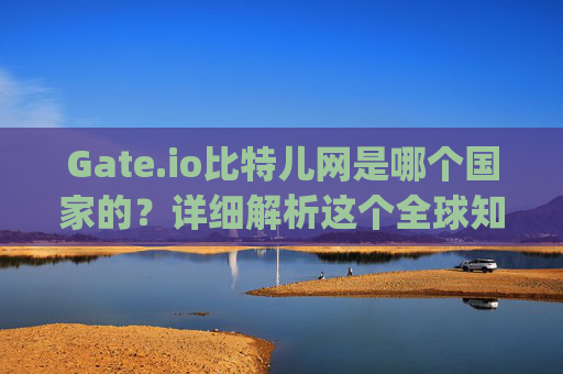 Gate.io比特儿网是哪个国家的？详细解析这个全球知名交易所的背景 gateio比特儿网是哪个国家的