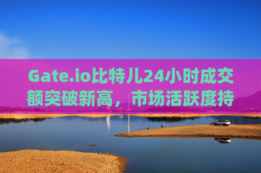 Gate.io比特儿24小时成交额突破新高，市场活跃度持续攀升 gateio比特儿24小时成交额