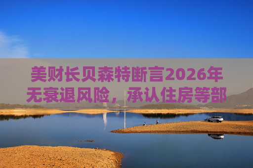 美财长贝森特断言2026年无衰退风险,承认住房等部分行业承压
