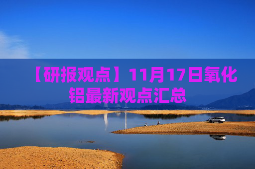 【研报观点】11月17日氧化铝最新观点汇总