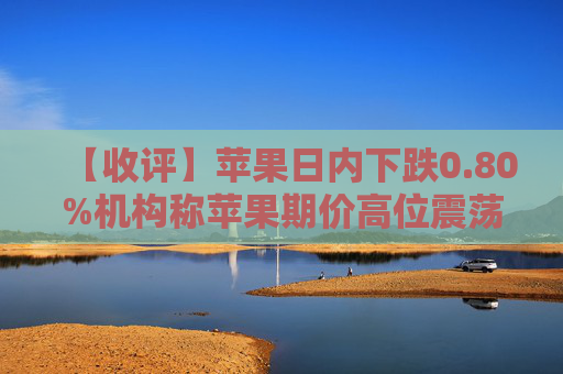 【收评】苹果日内下跌0.80%机构称苹果期价高位震荡，远月合约存库存压力
