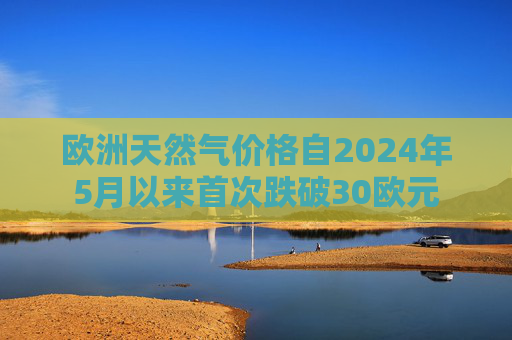 欧洲天然气价格自2024年5月以来首次跌破30欧元