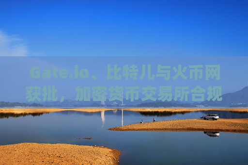Gate.io、比特儿与火币网获批，加密货币交易所合规化进程加速 gateio比特儿 火币网获批