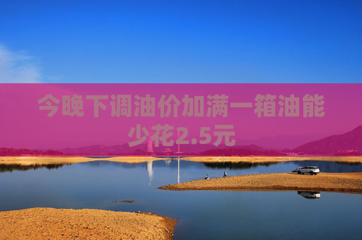 今晚下调油价加满一箱油能少花2.5元