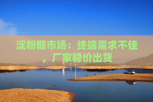 淀粉糖市场：终端需求不佳，厂家稳价出货
