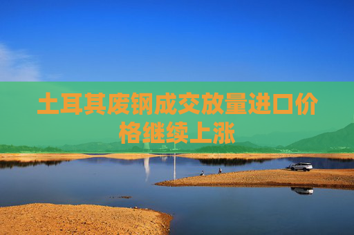 土耳其废钢成交放量进口价格继续上涨