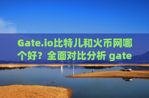 Gate.io比特儿和火币网哪个好？全面对比分析 gateio比特儿和火币网哪个好?
