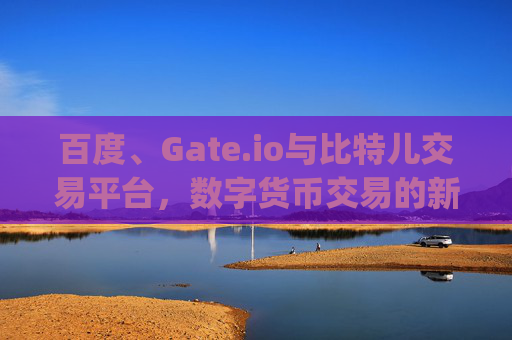 百度、Gate.io与比特儿交易平台，数字货币交易的新格局 百度gateio比特儿交易平台