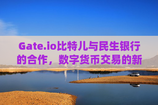 Gate.io比特儿与民生银行的合作，数字货币交易的新篇章 gateio比特儿韩林民生银行