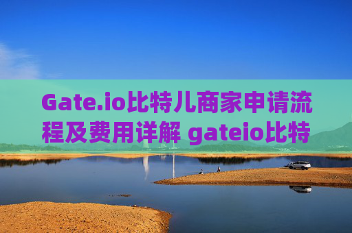 Gate.io比特儿商家申请流程及费用详解 gateio比特儿商家申请流程及费用