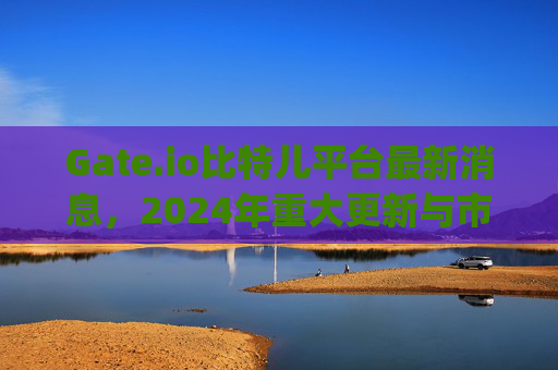 Gate.io比特儿平台最新消息，2024年重大更新与市场动态分析 gateio比特儿平台最新消息