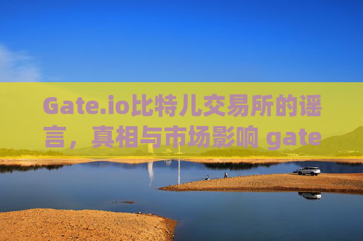 Gate.io比特儿交易所的谣言，真相与市场影响 gateio比特儿交易所的谣言