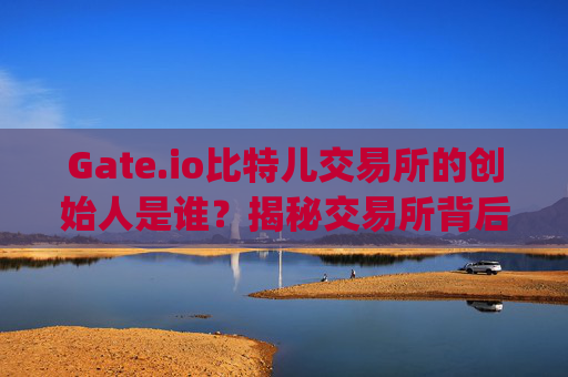 Gate.io比特儿交易所的创始人是谁？揭秘交易所背后的掌舵人 gateio比特儿交易所老板叫什么