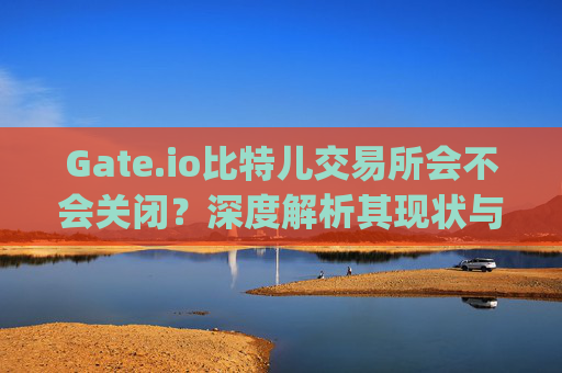 Gate.io比特儿交易所会不会关闭？深度解析其现状与未来 gateio比特儿交易所会不会关闭
