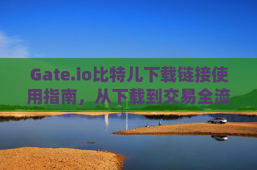 Gate.io比特儿下载链接使用指南，从下载到交易全流程解析 gateio比特儿下载链接怎么用啊