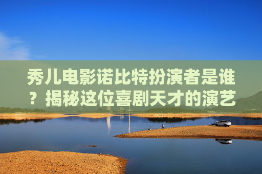 秀儿电影诺比特扮演者是谁？揭秘这位喜剧天才的演艺生涯 秀儿电影诺比特扮演者是谁