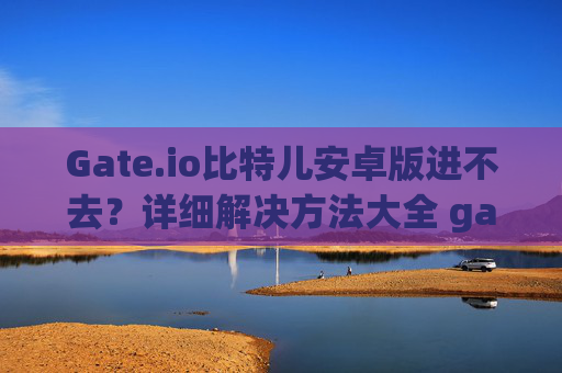Gate.io比特儿安卓版进不去？详细解决方法大全 gateio比特儿安卓版怎么进不去