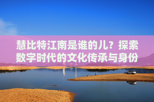 慧比特江南是谁的儿？探索数字时代的文化传承与身份认同 慧比特江南是谁的儿
