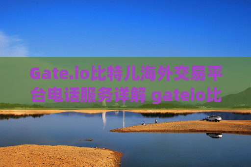 Gate.io比特儿海外交易平台电话服务详解 gateio比特儿海外交易平电话