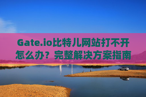Gate.io比特儿网站打不开怎么办？完整解决方案指南 gateio比特儿网站打不开怎么办