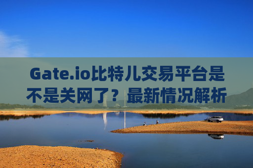 Gate.io比特儿交易平台是不是关网了？最新情况解析 gateio比特儿交易平台是不是关网了