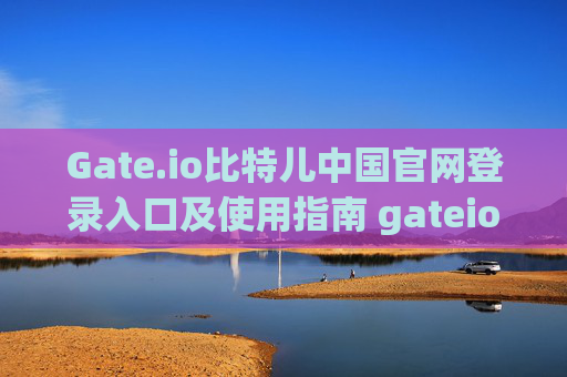 Gate.io比特儿中国官网登录入口及使用指南 gateio比特儿中国官网登录入口