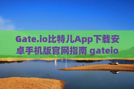 Gate.io比特儿App下载安卓手机版官网指南 gateio比特儿app下载安卓手机版官网
