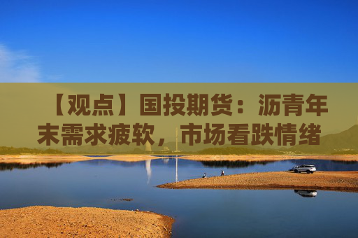 【观点】国投期货:沥青年末需求疲软,市场看跌情绪加重