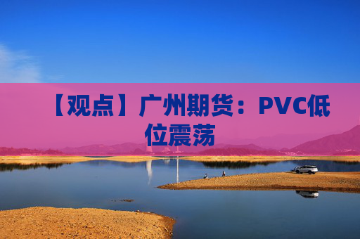 【观点】广州期货:PVC低位震荡