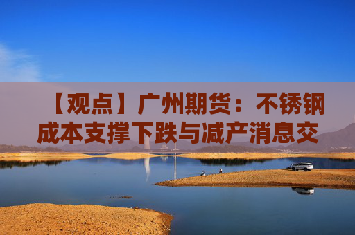 【观点】广州期货:不锈钢成本支撑下跌与减产消息交织