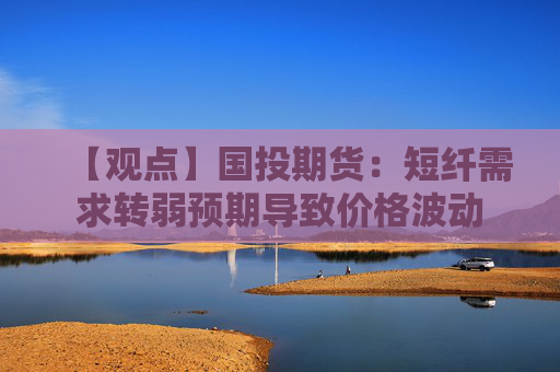 【观点】国投期货：短纤需求转弱预期导致价格波动