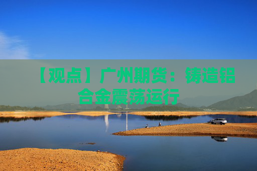 【观点】广州期货：铸造铝合金震荡运行