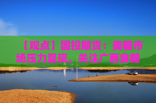 【观点】国投期货：美糖市场压力显现，关注广西食糖生产情况