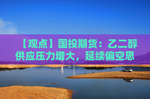 【观点】国投期货：乙二醇供应压力增大，延续偏空思路