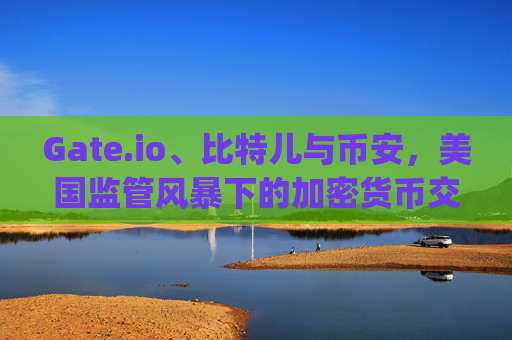 Gate.io、比特儿与币安，美国监管风暴下的加密货币交易所挑战 gateio比特儿 币安被美利坚查